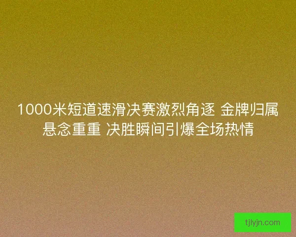 1000米短道速滑决赛激烈角逐 金牌归属悬念重重 决胜瞬间引爆全场热情