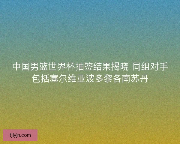 中国男篮世界杯抽签结果揭晓 同组对手包括塞尔维亚波多黎各南苏丹