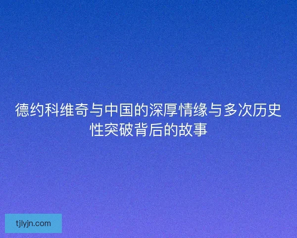 德约科维奇与中国的深厚情缘与多次历史性突破背后的故事