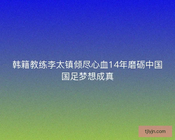 韩籍教练李太镇倾尽心血14年磨砺中国国足梦想成真